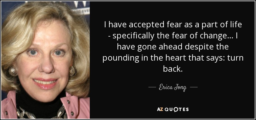 I have accepted fear as a part of life - specifically the fear of change... I have gone ahead despite the pounding in the heart that says: turn back. - Erica Jong