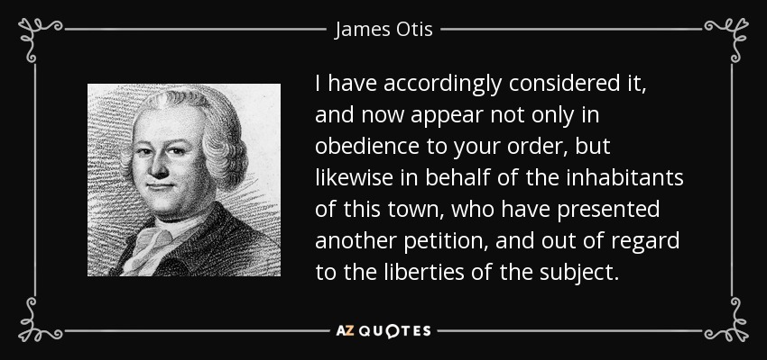 I have accordingly considered it, and now appear not only in obedience to your order, but likewise in behalf of the inhabitants of this town, who have presented another petition, and out of regard to the liberties of the subject. - James Otis