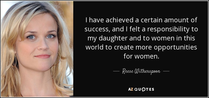 I have achieved a certain amount of success, and I felt a responsibility to my daughter and to women in this world to create more opportunities for women. - Reese Witherspoon