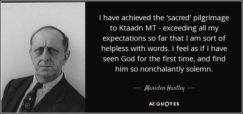 I have achieved the 'sacred' pilgrimage to Ktaadn MT - exceeding all my expectations so far that I am sort of helpless with words. I feel as if I have seen God for the first time, and find him so nonchalantly solemn. - Marsden Hartley