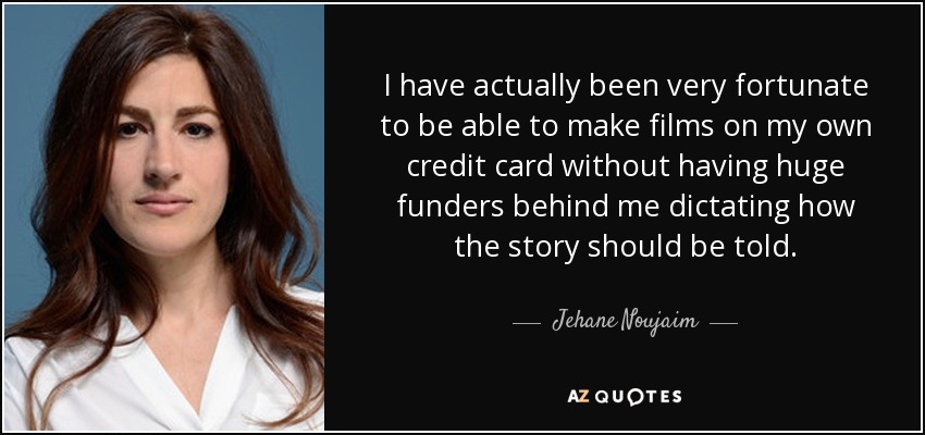 I have actually been very fortunate to be able to make films on my own credit card without having huge funders behind me dictating how the story should be told. - Jehane Noujaim