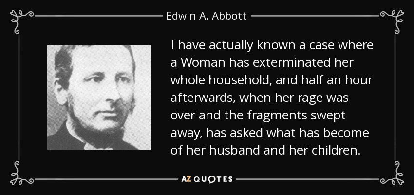 I have actually known a case where a Woman has exterminated her whole household, and half an hour afterwards, when her rage was over and the fragments swept away, has asked what has become of her husband and her children. - Edwin A. Abbott
