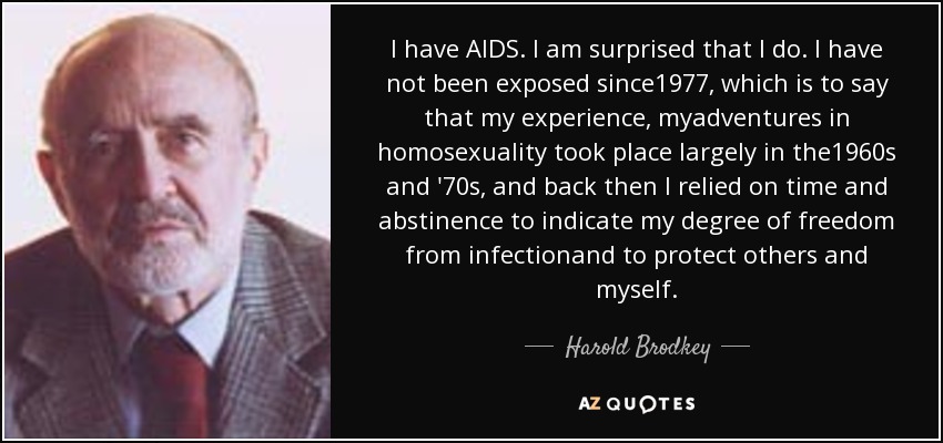 I have AIDS. I am surprised that I do. I have not been exposed since1977, which is to say that my experience, myadventures in homosexuality took place largely in the1960s and '70s, and back then I relied on time and abstinence to indicate my degree of freedom from infectionand to protect others and myself. - Harold Brodkey