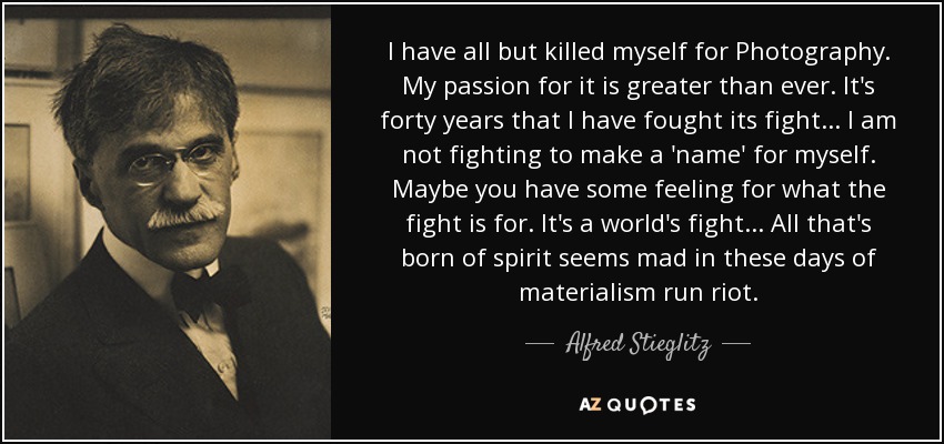 I have all but killed myself for Photography. My passion for it is greater than ever. It's forty years that I have fought its fight... I am not fighting to make a 'name' for myself. Maybe you have some feeling for what the fight is for. It's a world's fight... All that's born of spirit seems mad in these days of materialism run riot. - Alfred Stieglitz