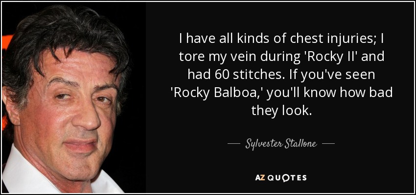 I have all kinds of chest injuries; I tore my vein during 'Rocky II' and had 60 stitches. If you've seen 'Rocky Balboa,' you'll know how bad they look. - Sylvester Stallone
