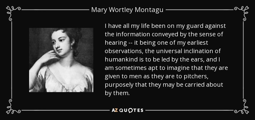 I have all my life been on my guard against the information conveyed by the sense of hearing -- it being one of my earliest observations, the universal inclination of humankind is to be led by the ears, and I am sometimes apt to imagine that they are given to men as they are to pitchers, purposely that they may be carried about by them. - Mary Wortley Montagu