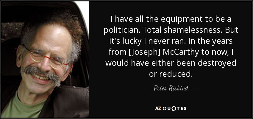 I have all the equipment to be a politician. Total shamelessness. But it's lucky I never ran. In the years from [Joseph] McCarthy to now, I would have either been destroyed or reduced. - Peter Biskind