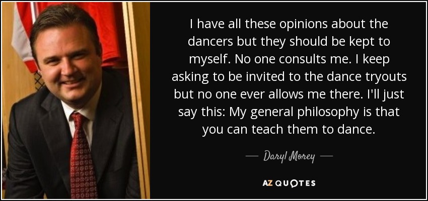 I have all these opinions about the dancers but they should be kept to myself. No one consults me. I keep asking to be invited to the dance tryouts but no one ever allows me there. I'll just say this: My general philosophy is that you can teach them to dance. - Daryl Morey