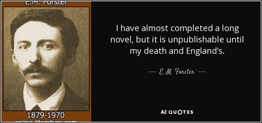 I have almost completed a long novel, but it is unpublishable until my death and England's. - E. M. Forster