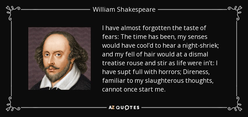 I have almost forgotten the taste of fears: The time has been, my senses would have cool’d to hear a night-shriek; and my fell of hair would at a dismal treatise rouse and stir as life were in’t: I have supt full with horrors; Direness, familiar to my slaughterous thoughts, cannot once start me. - William Shakespeare