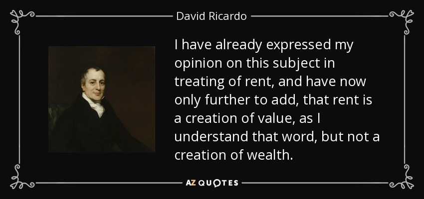 I have already expressed my opinion on this subject in treating of rent, and have now only further to add, that rent is a creation of value, as I understand that word, but not a creation of wealth. - David Ricardo