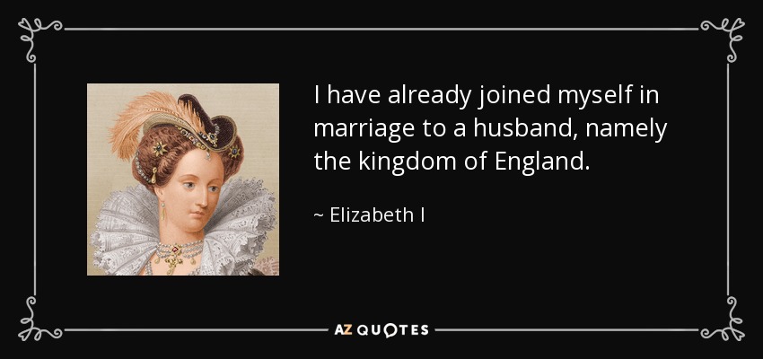 I have already joined myself in marriage to a husband, namely the kingdom of England. - Elizabeth I