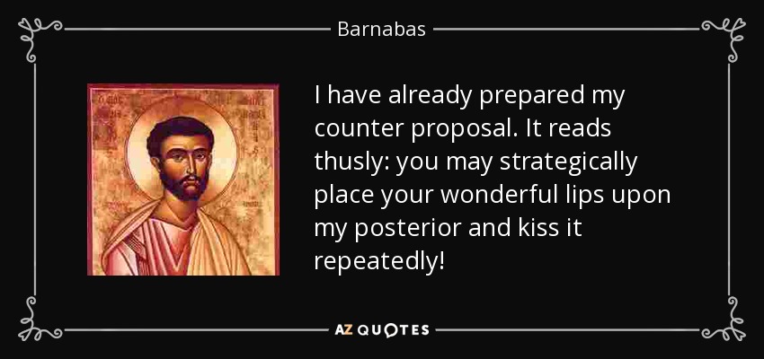 I have already prepared my counter proposal. It reads thusly: you may strategically place your wonderful lips upon my posterior and kiss it repeatedly! - Barnabas