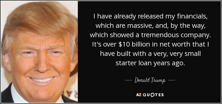 I have already released my financials, which are massive, and, by the way, which showed a tremendous company. It's over $10 billion in net worth that I have built with a very, very small starter loan years ago. - Donald Trump