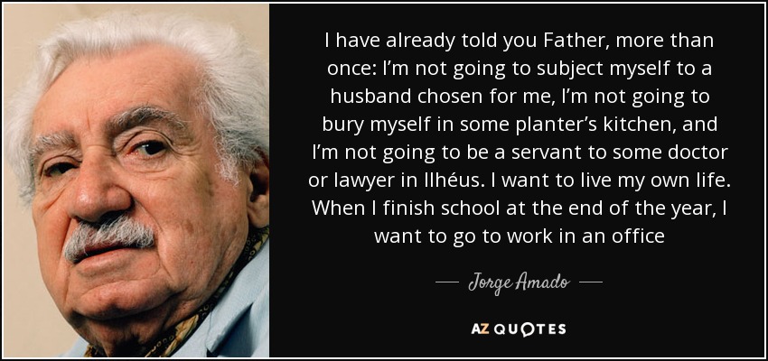 I have already told you Father, more than once: I’m not going to subject myself to a husband chosen for me, I’m not going to bury myself in some planter’s kitchen, and I’m not going to be a servant to some doctor or lawyer in Ilhéus. I want to live my own life. When I finish school at the end of the year, I want to go to work in an office - Jorge Amado