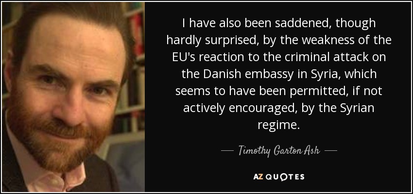 I have also been saddened, though hardly surprised, by the weakness of the EU's reaction to the criminal attack on the Danish embassy in Syria, which seems to have been permitted, if not actively encouraged, by the Syrian regime. - Timothy Garton Ash