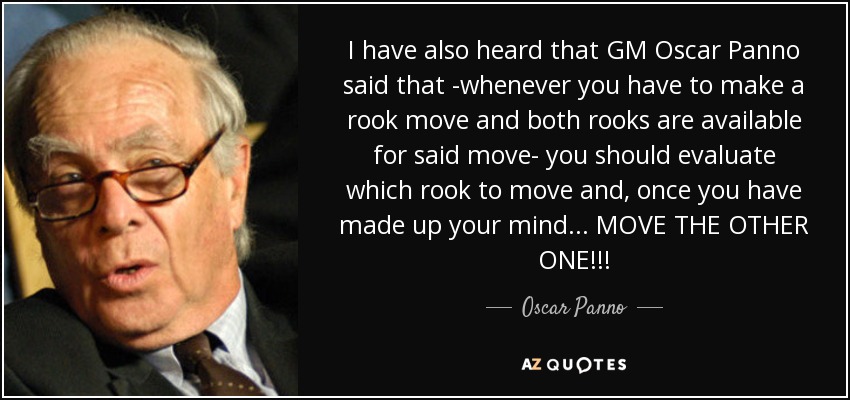 I have also heard that GM Oscar Panno said that -whenever you have to make a rook move and both rooks are available for said move- you should evaluate which rook to move and, once you have made up your mind... MOVE THE OTHER ONE!!! - Oscar Panno