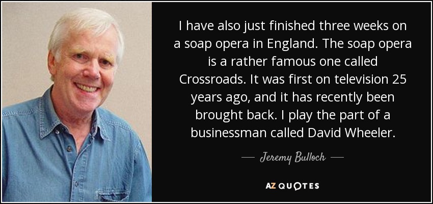 I have also just finished three weeks on a soap opera in England. The soap opera is a rather famous one called Crossroads. It was first on television 25 years ago, and it has recently been brought back. I play the part of a businessman called David Wheeler. - Jeremy Bulloch