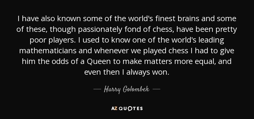 I have also known some of the world's finest brains and some of these, though passionately fond of chess, have been pretty poor players. I used to know one of the world's leading mathematicians and whenever we played chess I had to give him the odds of a Queen to make matters more equal, and even then I always won. - Harry Golombek