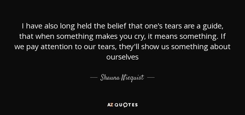 I have also long held the belief that one's tears are a guide, that when something makes you cry, it means something. If we pay attention to our tears, they'll show us something about ourselves - Shauna Niequist