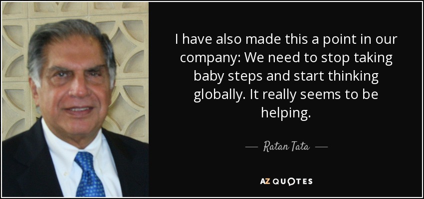 I have also made this a point in our company: We need to stop taking baby steps and start thinking globally. It really seems to be helping. - Ratan Tata