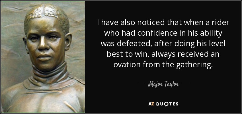 I have also noticed that when a rider who had confidence in his ability was defeated, after doing his level best to win, always received an ovation from the gathering. - Major Taylor