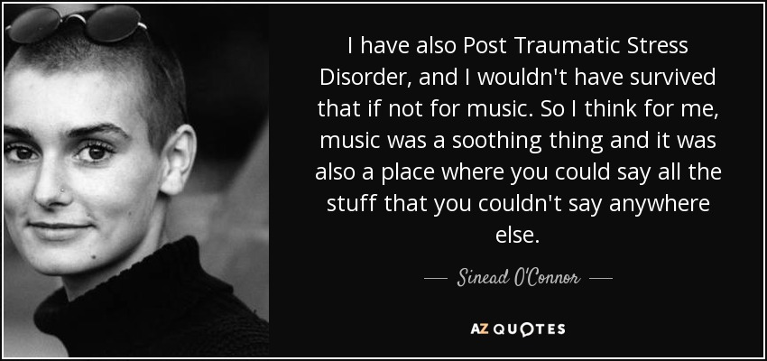I have also Post Traumatic Stress Disorder, and I wouldn't have survived that if not for music. So I think for me, music was a soothing thing and it was also a place where you could say all the stuff that you couldn't say anywhere else. - Sinead O'Connor