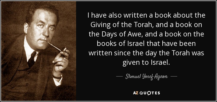 I have also written a book about the Giving of the Torah, and a book on the Days of Awe, and a book on the books of Israel that have been written since the day the Torah was given to Israel. - Shmuel Yosef Agnon