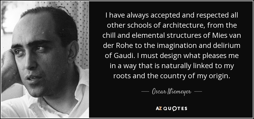 I have always accepted and respected all other schools of architecture, from the chill and elemental structures of Mies van der Rohe to the imagination and delirium of Gaudi. I must design what pleases me in a way that is naturally linked to my roots and the country of my origin. - Oscar Niemeyer