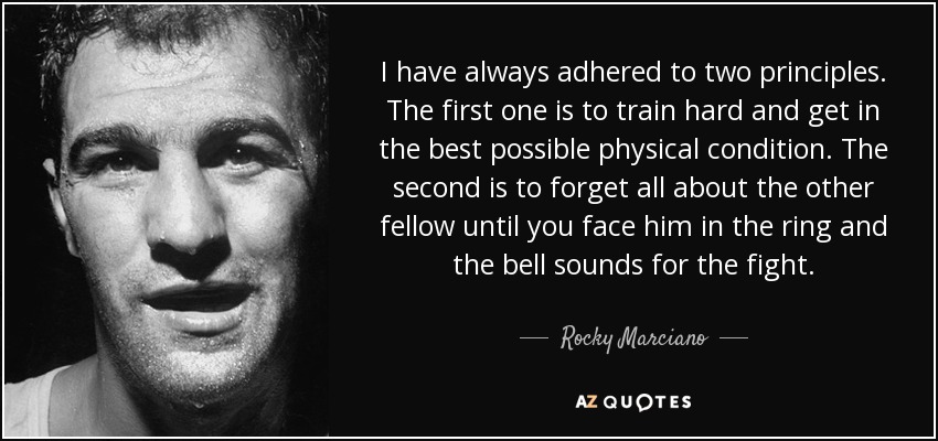 I have always adhered to two principles. The first one is to train hard and get in the best possible physical condition. The second is to forget all about the other fellow until you face him in the ring and the bell sounds for the fight. - Rocky Marciano