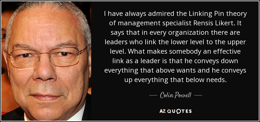 I have always admired the Linking Pin theory of management specialist Rensis Likert. It says that in every organization there are leaders who link the lower level to the upper level. What makes somebody an effective link as a leader is that he conveys down everything that above wants and he conveys up everything that below needs. - Colin Powell