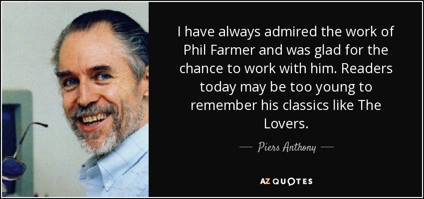 I have always admired the work of Phil Farmer and was glad for the chance to work with him. Readers today may be too young to remember his classics like The Lovers. - Piers Anthony