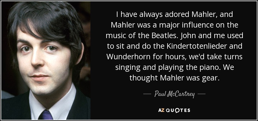 I have always adored Mahler, and Mahler was a major influence on the music of the Beatles. John and me used to sit and do the Kindertotenlieder and Wunderhorn for hours, we'd take turns singing and playing the piano. We thought Mahler was gear. - Paul McCartney
