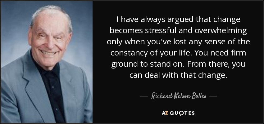 I have always argued that change becomes stressful and overwhelming only when you've lost any sense of the constancy of your life. You need firm ground to stand on. From there, you can deal with that change. - Richard Nelson Bolles