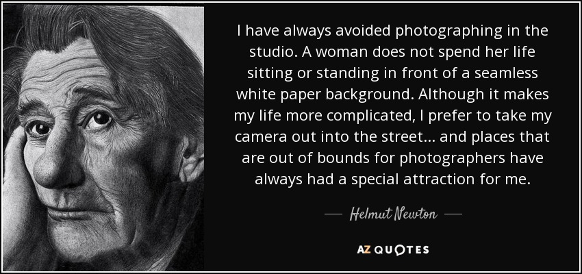 I have always avoided photographing in the studio. A woman does not spend her life sitting or standing in front of a seamless white paper background. Although it makes my life more complicated, I prefer to take my camera out into the street... and places that are out of bounds for photographers have always had a special attraction for me. - Helmut Newton