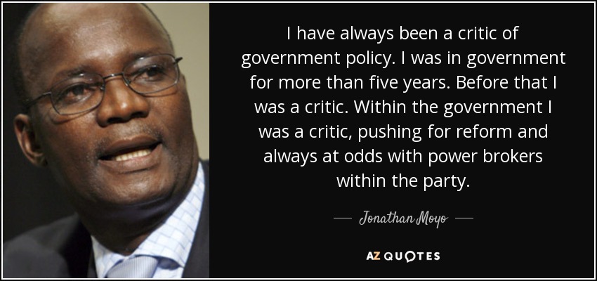 I have always been a critic of government policy. I was in government for more than five years. Before that I was a critic. Within the government I was a critic, pushing for reform and always at odds with power brokers within the party. - Jonathan Moyo