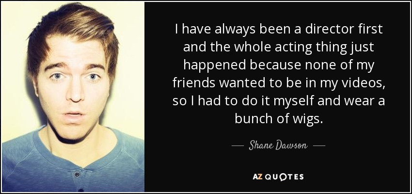 I have always been a director first and the whole acting thing just happened because none of my friends wanted to be in my videos, so I had to do it myself and wear a bunch of wigs. - Shane Dawson