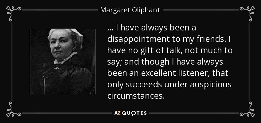 ... I have always been a disappointment to my friends. I have no gift of talk, not much to say; and though I have always been an excellent listener, that only succeeds under auspicious circumstances. - Margaret Oliphant