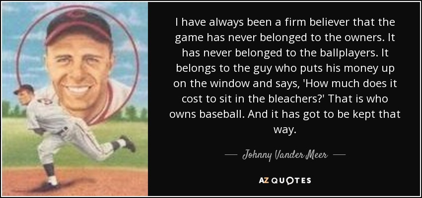 I have always been a firm believer that the game has never belonged to the owners. It has never belonged to the ballplayers. It belongs to the guy who puts his money up on the window and says, 'How much does it cost to sit in the bleachers?' That is who owns baseball. And it has got to be kept that way. - Johnny Vander Meer