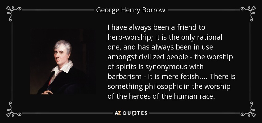 I have always been a friend to hero-worship; it is the only rational one, and has always been in use amongst civilized people - the worship of spirits is synonymous with barbarism - it is mere fetish. ... There is something philosophic in the worship of the heroes of the human race. - George Henry Borrow