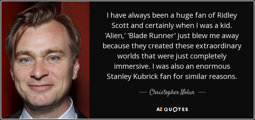 I have always been a huge fan of Ridley Scott and certainly when I was a kid. 'Alien,' 'Blade Runner' just blew me away because they created these extraordinary worlds that were just completely immersive. I was also an enormous Stanley Kubrick fan for similar reasons. - Christopher Nolan