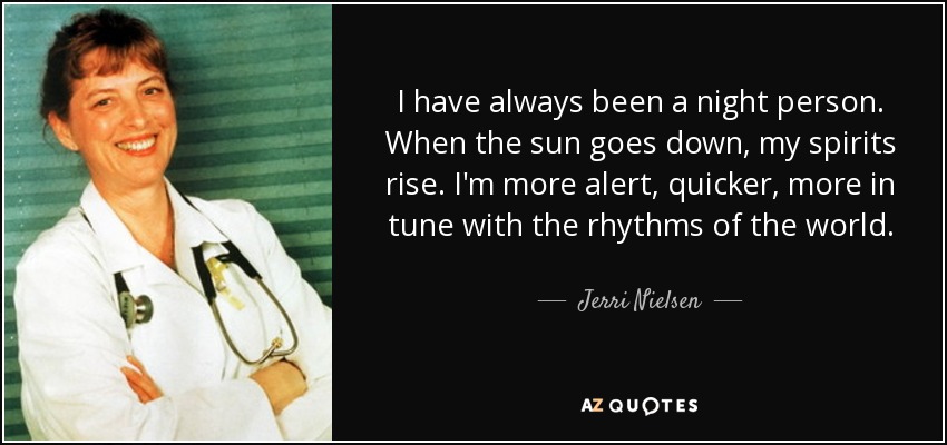 I have always been a night person. When the sun goes down, my spirits rise. I'm more alert, quicker, more in tune with the rhythms of the world. - Jerri Nielsen