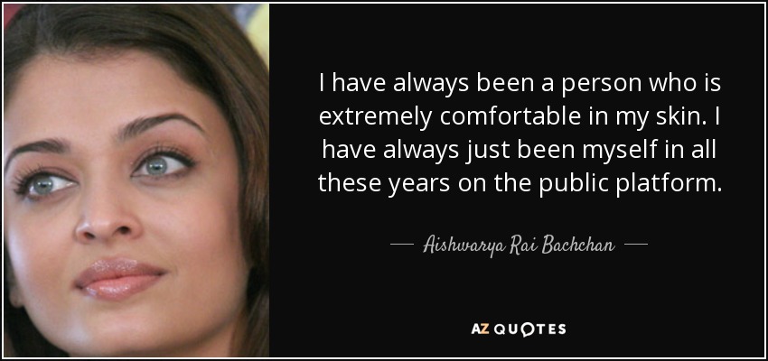 I have always been a person who is extremely comfortable in my skin. I have always just been myself in all these years on the public platform. - Aishwarya Rai Bachchan