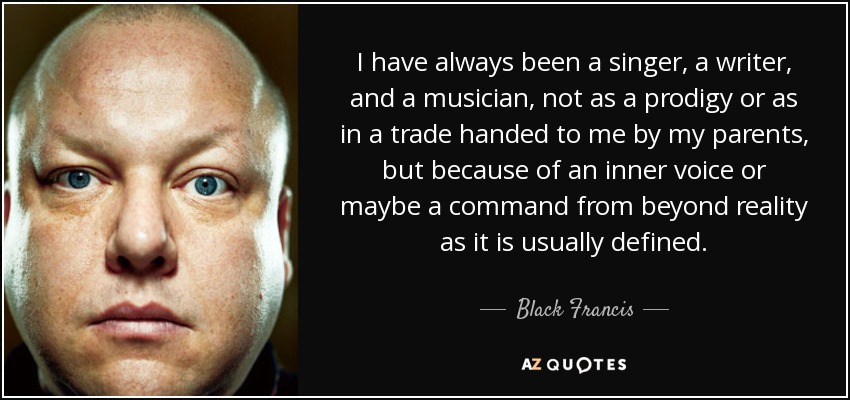 I have always been a singer, a writer, and a musician, not as a prodigy or as in a trade handed to me by my parents, but because of an inner voice or maybe a command from beyond reality as it is usually defined. - Black Francis