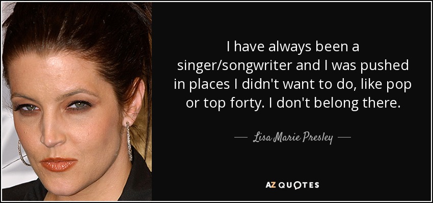 I have always been a singer/songwriter and I was pushed in places I didn't want to do, like pop or top forty. I don't belong there. - Lisa Marie Presley
