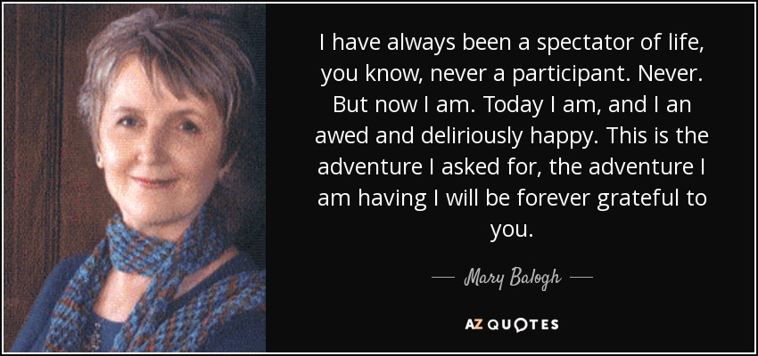 I have always been a spectator of life, you know, never a participant. Never. But now I am. Today I am, and I an awed and deliriously happy. This is the adventure I asked for, the adventure I am having I will be forever grateful to you. - Mary Balogh