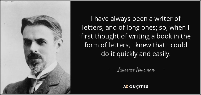 I have always been a writer of letters, and of long ones; so, when I first thought of writing a book in the form of letters, I knew that I could do it quickly and easily. - Laurence Housman
