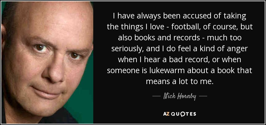 I have always been accused of taking the things I love - football, of course, but also books and records - much too seriously, and I do feel a kind of anger when I hear a bad record, or when someone is lukewarm about a book that means a lot to me. - Nick Hornby