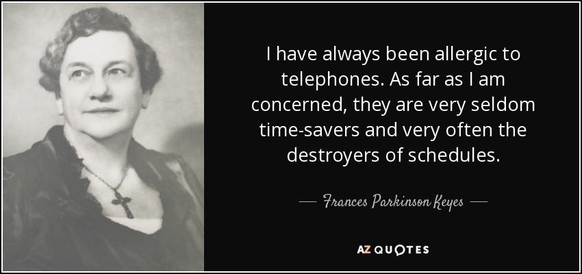 I have always been allergic to telephones. As far as I am concerned, they are very seldom time-savers and very often the destroyers of schedules. - Frances Parkinson Keyes