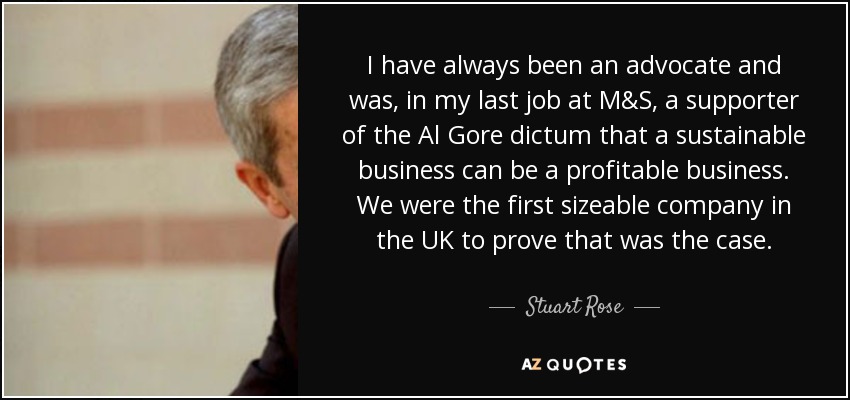 I have always been an advocate and was, in my last job at M&S, a supporter of the Al Gore dictum that a sustainable business can be a profitable business. We were the first sizeable company in the UK to prove that was the case. - Stuart Rose